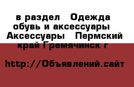  в раздел : Одежда, обувь и аксессуары » Аксессуары . Пермский край,Гремячинск г.